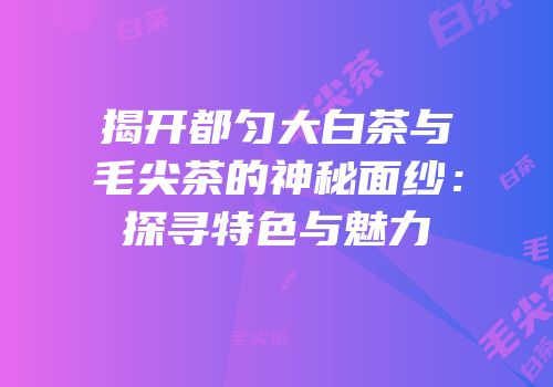 揭开都匀大白茶与毛尖茶的神秘面纱：探寻特色与魅力