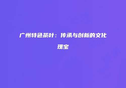 广州特色茶叶：传承与创新的文化瑰宝