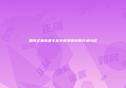 如何正确堆置毛茶并避免损坏的方法讨论