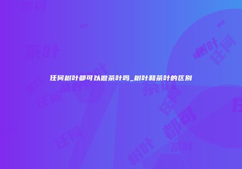 任何树叶都可以做茶叶吗_树叶和茶叶的区别