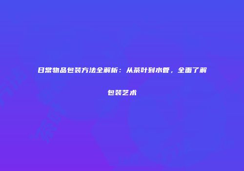 日常物品包装方法全解析：从茶叶到水管，全面了解包装艺术