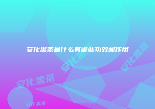 安化黑茶是什么有哪些功效和作用