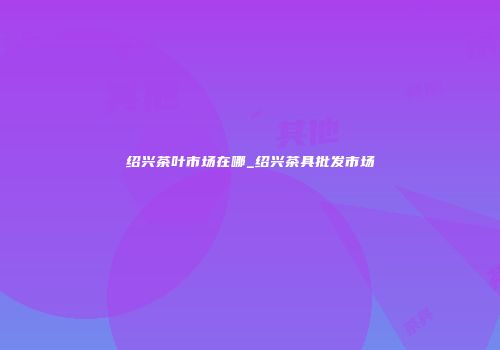 绍兴茶叶市场在哪_绍兴茶具批发市场