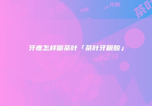 牙疼怎样嚼茶叶「茶叶牙龈酸」