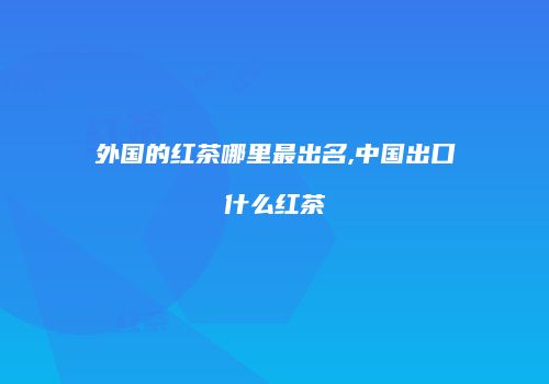 外国的红茶哪里最出名,中国出口什么红茶