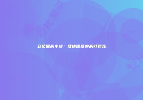 安化黑茶小袋：健康便捷的茶叶新宠
