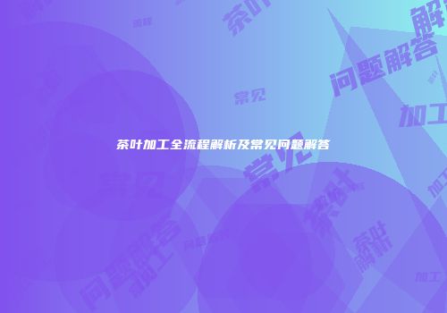 茶叶加工全流程解析及常见问题解答
