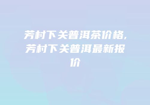 芳村下关普洱茶价格,芳村下关普洱最新报价