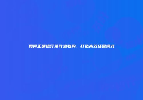 如何正确进行茶叶渣收购，打造高效经营模式