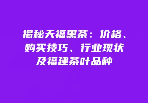 揭秘天福黑茶：价格、购买技巧、行业现状及福建茶叶品种