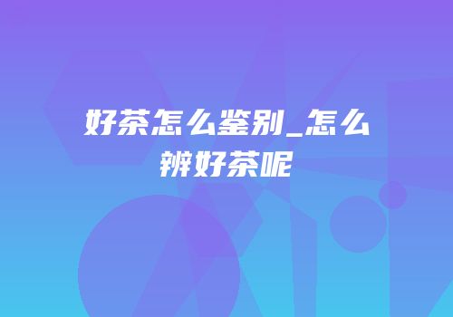 好茶怎么鉴别_怎么辨好茶呢