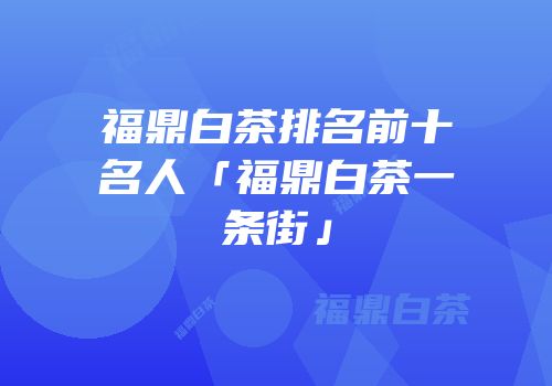 福鼎白茶排名前十名人「福鼎白茶一条街」