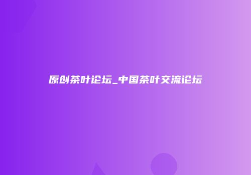 原创茶叶论坛_中国茶叶交流论坛