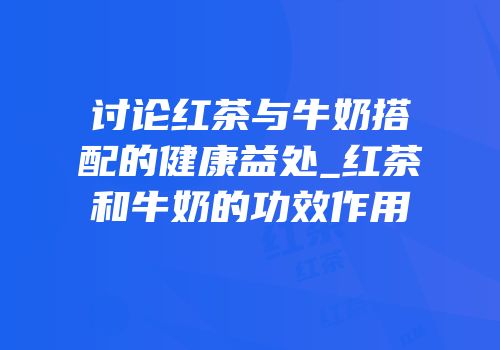 讨论红茶与牛奶搭配的健康益处_红茶和牛奶的功效作用