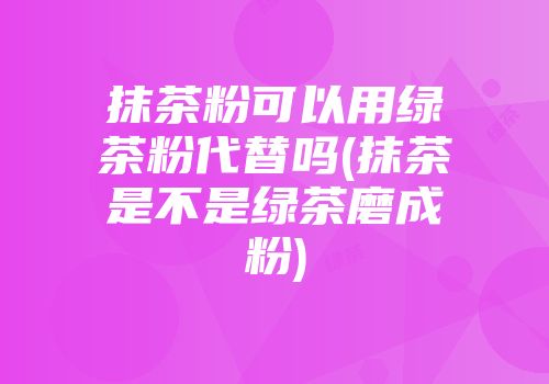 抹茶粉可以用绿茶粉代替吗(抹茶是不是绿茶磨成粉)