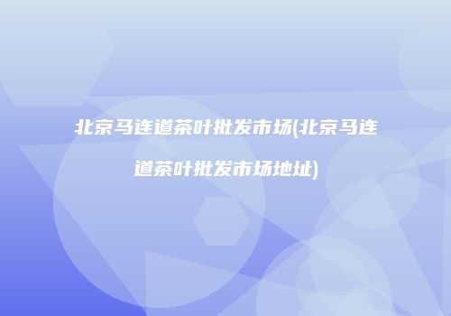 北京马连道茶叶批发市场(北京马连道茶叶批发市场地址)