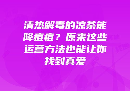 清热解毒的凉茶能降痘痘？原来这些运营方法也能让你找到真爱