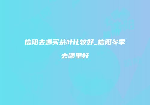 信阳去哪买茶叶比较好_信阳冬季去哪里好