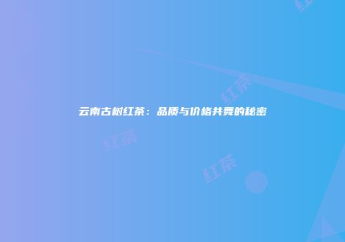 云南古树红茶：品质与价格共舞的秘密