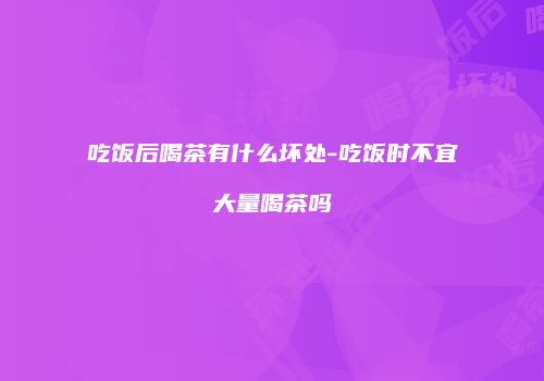 吃饭后喝茶有什么坏处-吃饭时不宜大量喝茶吗