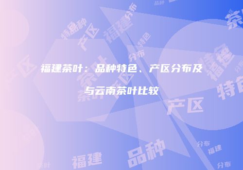 福建茶叶：品种特色、产区分布及与云南茶叶比较