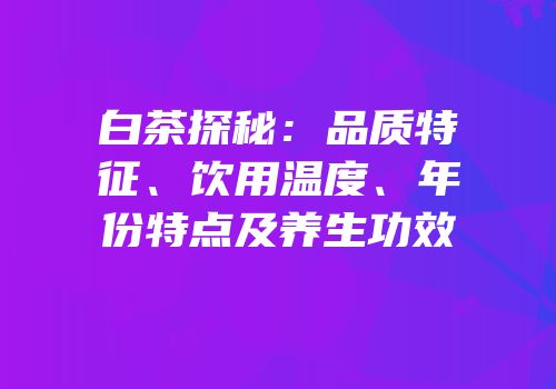 白茶探秘：品质特征、饮用温度、年份特点及养生功效