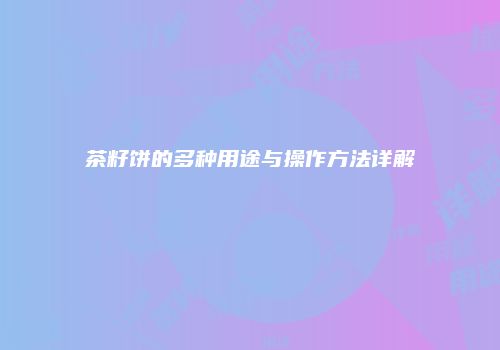 茶籽饼的多种用途与操作方法详解