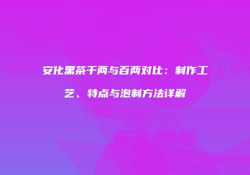 安化黑茶千两与百两对比：制作工艺、特点与泡制方法详解