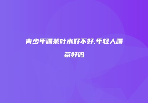 青少年喝茶叶水好不好,年轻人喝茶好吗