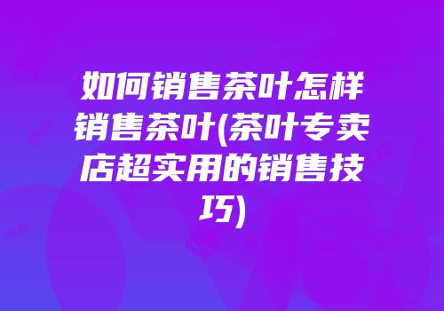 如何销售茶叶怎样销售茶叶(茶叶专卖店超实用的销售技巧)