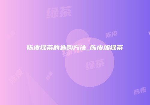 陈皮绿茶的选购方法_陈皮加绿茶