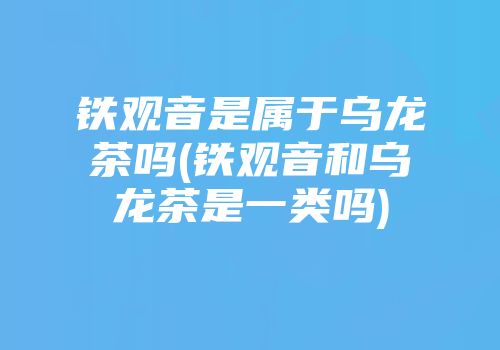 铁观音是属于乌龙茶吗(铁观音和乌龙茶是一类吗)
