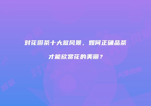 对花啜茶十大煞风景，如何正确品茶才能欣赏花的美丽？