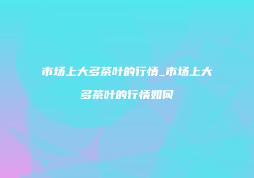 市场上大多茶叶的行情_市场上大多茶叶的行情如何