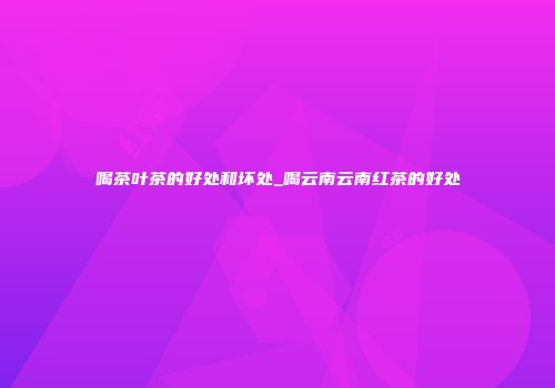 喝茶叶茶的好处和坏处_喝云南云南红茶的好处
