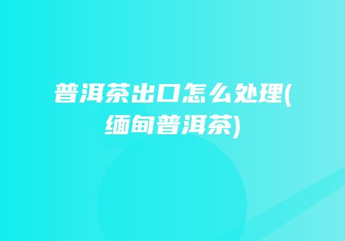 普洱茶出口怎么处理(缅甸普洱茶)