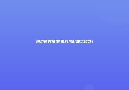 焙茶的方法(传统的茶叶加工技艺)
