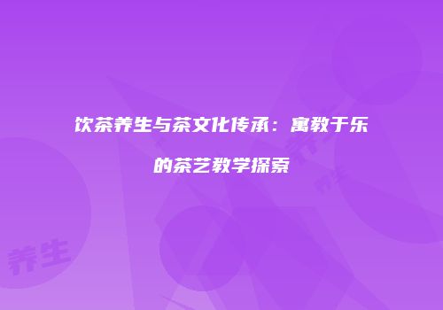 饮茶养生与茶文化传承：寓教于乐的茶艺教学探索