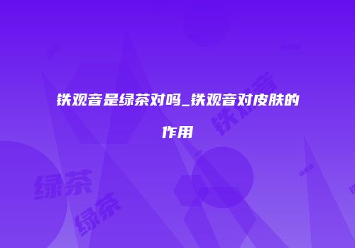 铁观音是绿茶对吗_铁观音对皮肤的作用