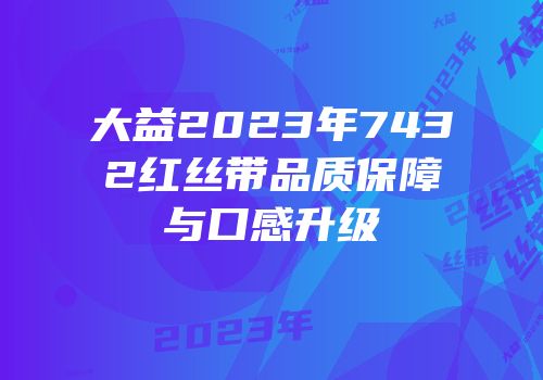 大益2023年7432红丝带品质保障与口感升级