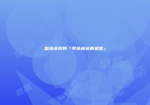 喝晚茶好吗「早茶晚茶的意思」