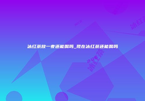 冰红茶放一夜还能喝吗_现在冰红茶还能喝吗