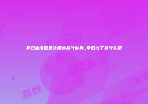 孕妇应该避免饮用的茶叶种类_孕妇吃了茶叶失眠