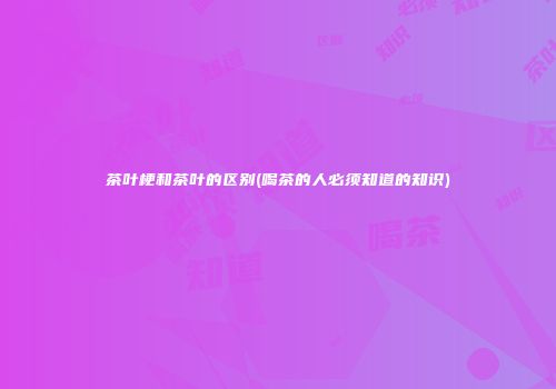 茶叶梗和茶叶的区别(喝茶的人必须知道的知识)