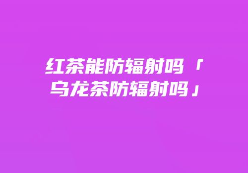 红茶能防辐射吗「乌龙茶防辐射吗」