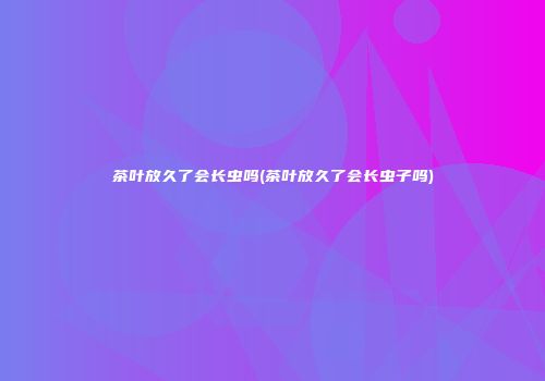 茶叶放久了会长虫吗(茶叶放久了会长虫子吗)