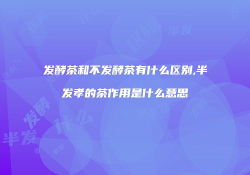 发酵茶和不发酵茶有什么区别,半发孝的茶作用是什么意思
