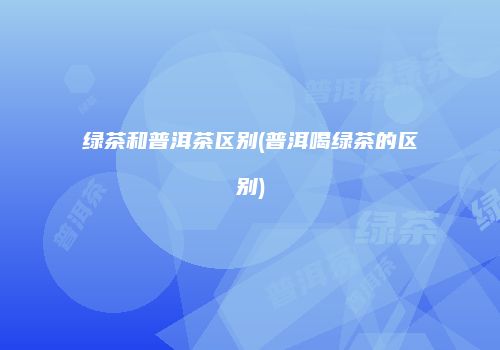 绿茶和普洱茶区别(普洱喝绿茶的区别)
