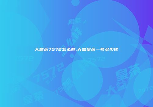 大益茶7572怎么样,大益皇茶一号多少钱