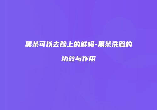 黑茶可以去脸上的鲜吗-黑茶洗脸的功效与作用